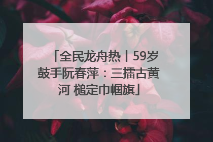 全民龙舟热丨59岁鼓手阮春萍：三擂古黄河 槌定巾帼旗